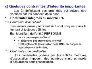 c) Quelques contraintes d’intégrité importantes
Les CI définissent des propriétés qui doivent être
vérifiées par les données de la base.
1. Contraintes intégrées au modèle E/A
1.a Contrainte d’identifiant
Les valeurs prises par l’identifiant sont uniques (dans le
temps) et toujours définies.
Ex : identifiant de l’entité PERSONNE
•
•
•

nom + prénom pas suffisant
n° téléphone pas stable dans le temps
n°SS réglementé (autorisation de la CNIL car danger de
rapprochement de fichiers)

1.b Contraintes de cardinalité
Les cardinalités portées par les entités membres
d’association imposent des nombres minis et maxis
d’occurrence dans l’association.

 