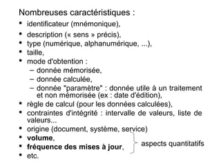 Nombreuses caractéristiques :













identificateur (mnémonique),
description (« sens » précis),
type (numérique, alphanumérique, ...),
taille,
mode d'obtention :
– donnée mémorisée,
– donnée calculée,
– donnée "paramètre" : donnée utile à un traitement
et non mémorisée (ex : date d'édition),
règle de calcul (pour les données calculées),
contraintes d'intégrité : intervalle de valeurs, liste de
valeurs...
origine (document, système, service)
volume,
aspects quantitatifs
fréquence des mises à jour,
etc.

 