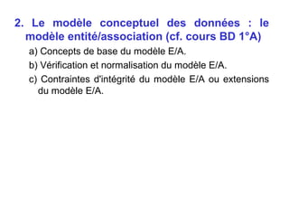 2. Le modèle conceptuel des données : le
modèle entité/association (cf. cours BD 1°A)
a) Concepts de base du modèle E/A.
b) Vérification et normalisation du modèle E/A.
c) Contraintes d'intégrité du modèle E/A ou extensions
du modèle E/A.

 