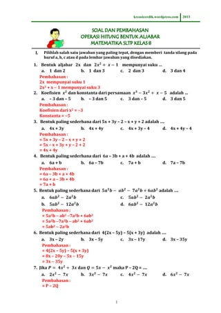 kreasicerdik.wordpress.com

I.

2013

Pilihlah salah satu jawaban yang paling tepat, dengan memberi tanda silang pada
huruf a, b, c atau d pada lembar jawaban yang disediakan.

1. Bentuk aljabar 2x dan
mempunyai suku …
a. 1 dan 2
b. 1 dan 3
c. 2 dan 3
d. 3 dan 4
Pembahasan :
2x mempunyai suku 1
2x2 + x  1 mempunyai suku 3
2. Koefisien
dan konstanta dari persamaan
adalah …
a. – 3 dan – 5
b. – 3 dan 5
c. 3 dan – 5
d. 3 dan 5
Pembahasan :
Koefisien dari x2 = 3
Konstanta = 5
3. Bentuk paling sederhana dari 5x + 3y – 2 – x + y + 2 adalah ….
a. 4x + 3y
b. 4x + 4y
c. 4x + 3y – 4
Pembahasan :
= 5x + 3y – 2 – x + y + 2
= 5x – x + 3y + y – 2 + 2
= 4x + 4y
4. Bentuk paling sederhana dari 6a – 3b + a + 4b adalah ….

d. 4x + 4y – 4

a. 6a + b
b. 6a – 7b
Pembahasan :
= 6a – 3b + a + 4b
= 6a + a – 3b + 4b
= 7a + b
5. Bentuk paling sederhana dari

d. 7a – 7b

c.

7a + b

adalah ….

a.

c.

b.
d.
Pembahasan :
= 5a2b  ab2 7a2b + 6ab2
= 5a2b 7a2b  ab2 + 6ab2
= 5ab2  2a2b
6. Bentuk paling sederhana dari 4(2x – 5y) – 5(x + 3y) adalah ….
a. 3x – 2y
b. 3x – 5y
c. 3x – 17y
d. 3x – 35y
Pembahasan :
= 4(2x – 5y) – 5(x + 3y)
= 8x – 20y – 5x  15y
= 3x  35y
7. Jika
maka P – 2Q = ….
a.
Pembahasan :
= P – 2Q

b.

c.

1

d.

 
