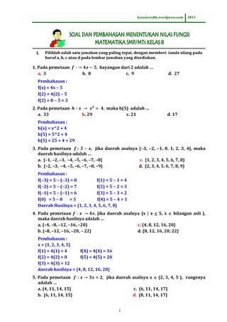 kreasicerdik.wordpress.com

I.

2013

Pilihlah salah satu jawaban yang paling tepat, dengan memberi tanda silang pada
huruf a, b, c atau d pada lembar jawaban yang disediakan.

1. Pada pemetaan
a. 3

b. 8

bayangan dari 2 adalah …
c. 9

d. 27

Pembahasan :
f(x) = 4x  5
f(2) = 4(2)  5
f(2) = 8  5 = 3
2. Pada pemetaan
a. 33

b. 29

maka h(5) adalah …
c. 21

d. 17

Pembahasan :
h(x) = x^2 + 4
h(5) = 5^2 + 4
h(5) = 25 + 4 = 29
3. Pada pemetaan f : 5 – x, jika daerah asalnya {3, 2, 1, 0. 1, 2, 3, 4}, maka
daerah hasilnya adalah …
a. {–1, –2, –3, –4, –5, –6, –7, –8}
c. {1, 2, 3, 4, 5, 6, 7, 8}
b. {–2, –3, –4, –5, –6, –7, –8, –9}
d. {2, 3, 4, 5, 6, 7, 8, 9}
Pembahasan :
f(3) = 5  (3) = 8
f(1) = 5  1 = 4
f(2) = 5  (2) = 7
f(2) = 5  2 = 3
f(1) = 5  (1) = 6
f(3) = 5  3 = 2
f(0) = 5  0
=5
f(4) = 5  4 = 1
Daerah Hasilnya = {1, 2, 3, 4, 5, 6, 7, 8}
4. Pada pemetaan
jika daerah asalnya {x | x < 5, x  bilangan asli },
maka daerah hasilnya adalah …
a. {–4, –8, –12, –16, –20}
c. {4, 8, 12, 16, 20}
b. {–8, –12, –16, –20, – 22}
d. {8, 12, 16, 20, 22}
Pembahasan :
x = {1, 2, 3, 4, 5}
f(1) = 4(1) = 4
f(4) = 4(4) = 16
f(2) = 4(2) = 8
f(5) = 4(5) = 20
f(3) = 4(3) = 12
daerah hasilnya = {4, 8, 12, 16, 20}
5. Pada pemetaan
adalah …
a. {4, 11, 14, 15}
b. {6, 11, 14, 15}

jika daerah asalnya x  {2, 3, 4, 5 }, rangenya
c. {6, 11, 14, 17}
d. {8, 11, 14, 17}
1

 