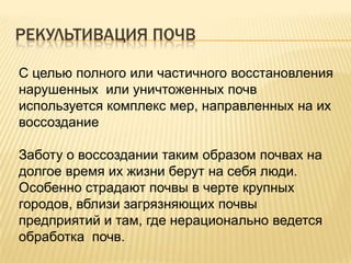 РЕКУЛЬТИВАЦИЯ ПОЧВ
С целью полного или частичного восстановления
нарушенных или уничтоженных почв
используется комплекс мер, направленных на их
воссоздание
Заботу о воссоздании таким образом почвах на
долгое время их жизни берут на себя люди.
Особенно страдают почвы в черте крупных
городов, вблизи загрязняющих почвы
предприятий и там, где нерационально ведется
обработка почв.

 