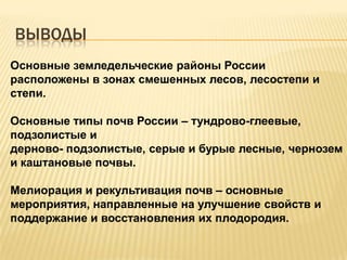 ВЫВОДЫ
Основные земледельческие районы России
расположены в зонах смешенных лесов, лесостепи и
степи.
Основные типы почв России – тундрово-глеевые,
подзолистые и
дерново- подзолистые, серые и бурые лесные, чернозем
и каштановые почвы.
Мелиорация и рекультивация почв – основные
мероприятия, направленные на улучшение свойств и
поддержание и восстановления их плодородия.

 
