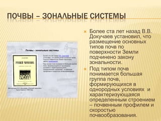 ПОЧВЫ – ЗОНАЛЬНЫЕ СИСТЕМЫ




Более ста лет назад В.В.
Докучаев установил, что
размещение основных
типов почв по
поверхности Земли
подчинено закону
зональности.
Под типом почв
понимается большая
группа почв,
формирующихся в
однородных условиях и
характеризующаяся
определенным строением
– почвенным профилем и
скоростью
почвообразования.

 