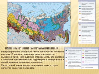 ЗАКОНОМЕРНОСТИ РАСПРЕДЕЛЕНИЯ ПОЧВ
Распространение основных типов почв России показано
на карте. В нашей стране широтная зональность
выражена ярче , чем в других странах мира. Это связано
с большой протяженностью территории с севере на юг и
преобладанием равнинного рельефа.
Характерной закономерностью смены почв в горах
является высотная поясность.

 