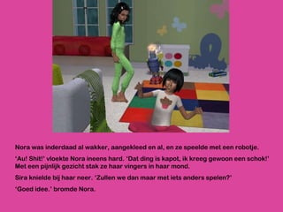 Nora was inderdaad al wakker, aangekleed en al, en ze speelde met een robotje. ‘ Au! Shit!’ vloekte Nora ineens hard. ‘Dat ding is kapot, ik kreeg gewoon een schok!’ Met een pijnlijk gezicht stak ze haar vingers in haar mond.  Sira knielde bij haar neer. ‘Zullen we dan maar met iets anders spelen?’ ‘ Goed idee.’ bromde Nora. 