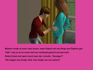 Meteen rende ze weer naar boven, waar Robert net een flesje aan Daphne gaf. ‘ Kijk!’ riep ze en ze wees met een verbaasd gezicht op haar buik. Robert keek met open mond naar zijn vriendin. ‘Zwanger?’ ‘ We krijgen een kindje, Rob. Een kindje van ons samen!’ 