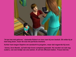 ‘ Ik kan het niet geloven.’ stamelde Robert en toen nam hij een besluit. Dit wilde hij al heel lang doen, maar dit was het perfecte moment.  Achter hem begon Daphne om aandacht te jengelen, maar dat negeerde hij even. ‘ Jenna, lieve Bambi. Jij hebt mijn leven compleet gemaakt. Nu worden we ook nog ouders, van een kindje van ons samen. Ik wil het officieel maken. Trouw met me.’ 