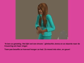 ‘ Ik ben zo gelukkig. Het lijkt wel een droom.’ glimlachte Jenna en ze staarde naar de trouwring om haar vinger.  Toen pas besefte ze hoeveel honger ze had. Ze moest iets eten, en gauw! 