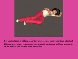 Het was inmiddels al middag geworden, en de meisjes waren weer thuis uit school.  Blijkbaar was het een vermoeiende dag geweest, want Jenna trof Nora beneden in de hal aan – languit slapend op de koude vloer. 