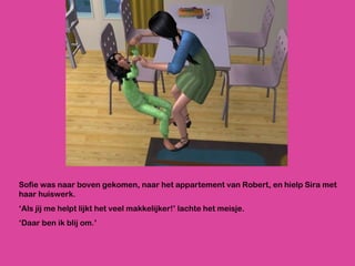 Sofie was naar boven gekomen, naar het appartement van Robert, en hielp Sira met haar huiswerk. ‘ Als jij me helpt lijkt het veel makkelijker!’ lachte het meisje.  ‘ Daar ben ik blij om.’ 