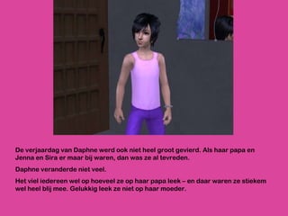 De verjaardag van Daphne werd ook niet heel groot gevierd. Als haar papa en Jenna en Sira er maar bij waren, dan was ze al tevreden. Daphne veranderde niet veel.  Het viel iedereen wel op hoeveel ze op haar papa leek – en daar waren ze stiekem wel heel blij mee. Gelukkig leek ze niet op haar moeder. 