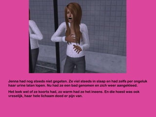 Jenna had nog steeds niet gegeten. Ze viel steeds in slaap en had zelfs per ongeluk haar urine laten lopen. Nu had ze een bad genomen en zich weer aangekleed.  Het leek wel of ze koorts had, zo warm had ze het ineens. En die hoest was ook vreselijk, haar hele lichaam deed er pijn van. 