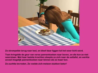 Ze strompelde terug naar bed, en bleef daar liggen tot het weer licht werd. Toen kringelde de geur van verse pannenkoeken naar boven, en die kon ze niet weerstaan. Met haar laatste krachten sleepte ze zich naar de eettafel, en werkte zoveel mogelijk pannenkoeken naar binnen als ze maar kon. Ze zuchtte tevreden. Ze voelde zich meteen stukken beter! 