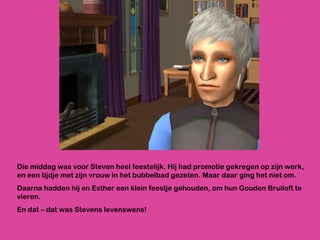 Die middag was voor Steven heel feestelijk. Hij had promotie gekregen op zijn werk, en een tijdje met zijn vrouw in het bubbelbad gezeten. Maar daar ging het niet om.  Daarna hadden hij en Esther een klein feestje gehouden, om hun Gouden Bruiloft te vieren. En dat – dat was Stevens levenswens! 