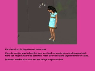 Voor hem kon de dag dus niet meer stuk.  Voor de meisjes was het echter weer een heel vermoeiende schooldag geweest. Nora kon nog net haar bed bereiken, maar Sira viel staand tegen de muur in slaap.  Iedereen maakte zich toch wel een beetje zorgen om hen. 