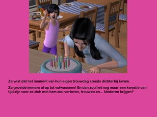 Ze wist dat het moment van hun eigen trouwdag steeds dichterbij kwam. Ze groeide immers al op tot volwassene! En dan zou het nog maar een kwestie van tijd zijn voor ze zich met hem zou verloven, trouwen en… kinderen krijgen? 