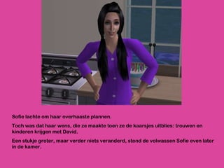 Sofie lachte om haar overhaaste plannen.  Toch was dat haar wens, die ze maakte toen ze de kaarsjes uitblies: trouwen en kinderen krijgen met David.  Een stukje groter, maar verder niets veranderd, stond de volwassen Sofie even later in de kamer. 