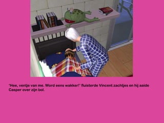 ‘ Hee, ventje van me. Word eens wakker!’ fluisterde Vincent zachtjes en hij aaide Casper over zijn bol.  