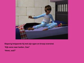 Slaperig knipperde hij met zijn ogen en kroop overeind. ‘ Kijk eens naar buiten, Cas!’  ‘ Hmm, wat?’ 