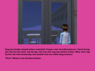Nog een beetje slaapdronken wankelde Casper naar de balkondeuren. Eerst drong het niet tot hem door wat hij zag. Het was ook nog erg donker buiten. Maar toen zag hij het: het hele landschap was bedekt met een dikke laag sneeuw! ‘ Wow!’ Meteen was hij klaarwakker. 