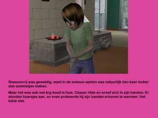 Sneeuwvrij was geweldig, want in de sneeuw spelen was natuurlijk tien keer leuker dan sommetjes maken.  Maar het was ook wel érg koud in huis. Casper rilde en wreef zich in zijn handen. Er stonden kaarsjes aan, en even probeerde hij zijn handen erboven te warmen. Het lukte niet.  