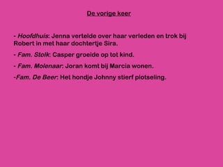 De vorige keer Hoofdhuis : Jenna vertelde over haar verleden en trok bij Robert in met haar dochtertje Sira. Fam. Stolk : Casper groeide op tot kind. Fam. Molenaar : Joran komt bij Marcia wonen. Fam. De Beer : Het hondje Johnny stierf plotseling.  