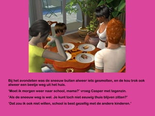 Bij het avondeten was de sneeuw buiten alweer iets gesmolten, en de kou trok ook alweer een beetje weg uit het huis.  ‘ Moet ik morgen weer naar school, mama?’ vroeg Casper met tegenzin. ‘ Als de sneeuw weg is wel. Je kunt toch niet eeuwig thuis blijven zitten?’ ‘ Dat zou ik ook niet willen, school is best gezellig met de andere kinderen.’ 