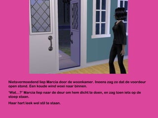 Nietsvermoedend liep Marcia door de woonkamer. Ineens zag ze dat de voordeur open stond. Een koude wind woei naar binnen.  ‘ Wat…?’ Marcia liep naar de deur om hem dicht te doen, en zag toen iets op de stoep staan. Haar hart leek wel stil te staan. 