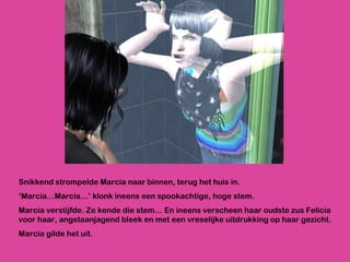 Snikkend strompelde Marcia naar binnen, terug het huis in.  ‘ Marcia…Marcia…’ klonk ineens een spookachtige, hoge stem.  Marcia verstijfde. Ze kende die stem… En ineens verscheen haar oudste zus Felicia voor haar, angstaanjagend bleek en met een vreselijke uitdrukking op haar gezicht. Marcia gilde het uit. 