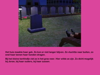 Het huis maakte haar gek. Ze kon er niet langer blijven. Ze vluchtte naar buiten, zo snel haar benen haar konden dragen. Bij het kleine kerkhofje viel ze in het gras neer. Hier wilde ze zijn. Zo dicht mogelijk bij Joran, bij haar ouders, bij haar zussen. 
