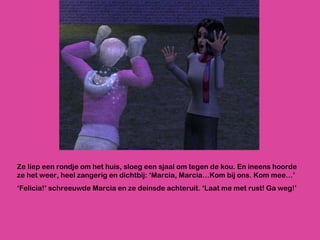 Ze liep een rondje om het huis, sloeg een sjaal om tegen de kou. En ineens hoorde ze het weer, heel zangerig en dichtbij: ‘Marcia, Marcia…Kom bij ons. Kom mee…’ ‘ Felicia!’ schreeuwde Marcia en ze deinsde achteruit. ‘Laat me met rust! Ga weg!’ 