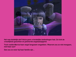 Het was duidelijk dat Felicia geen vriendelijke bedoelingen had. Ze trok de vreselijkste gezichten en jammerde angstaanjagend.  Toch voelde Marcia haar angst langzaam wegebben. Waarom zou ze niet meegaan, met haar zus?  Dan zou ze weer bij haar familie zijn… 