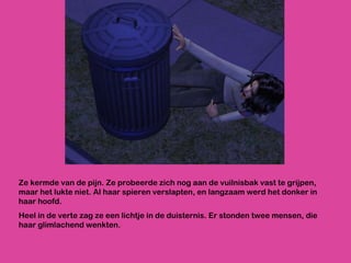 Ze kermde van de pijn. Ze probeerde zich nog aan de vuilnisbak vast te grijpen, maar het lukte niet. Al haar spieren verslapten, en langzaam werd het donker in haar hoofd.  Heel in de verte zag ze een lichtje in de duisternis. Er stonden twee mensen, die haar glimlachend wenkten. 