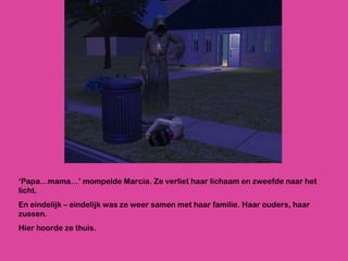 ‘ Papa…mama…’ mompelde Marcia. Ze verliet haar lichaam en zweefde naar het licht.  En eindelijk – eindelijk was ze weer samen met haar familie. Haar ouders, haar zussen.  Hier hoorde ze thuis. 