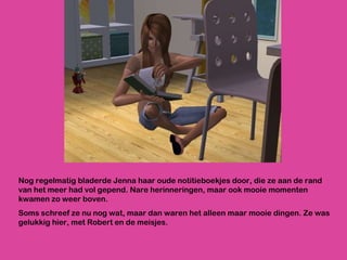 Nog regelmatig bladerde Jenna haar oude notitieboekjes door, die ze aan de rand van het meer had vol gepend. Nare herinneringen, maar ook mooie momenten kwamen zo weer boven.  Soms schreef ze nu nog wat, maar dan waren het alleen maar mooie dingen. Ze was gelukkig hier, met Robert en de meisjes. 