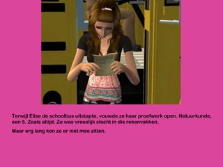 Terwijl Elise de schoolbus uitstapte, vouwde ze haar proefwerk open. Natuurkunde, een 5. Zoals altijd. Ze was vreselijk slecht in die rekenvakken.  Maar erg lang kon ze er niet mee zitten. 