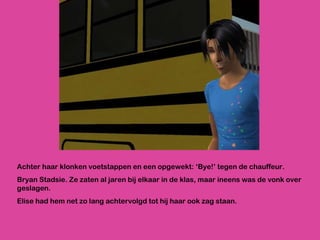 Achter haar klonken voetstappen en een opgewekt: ‘Bye!’ tegen de chauffeur.  Bryan Stadsie. Ze zaten al jaren bij elkaar in de klas, maar ineens was de vonk over geslagen. Elise had hem net zo lang achtervolgd tot hij haar ook zag staan.  