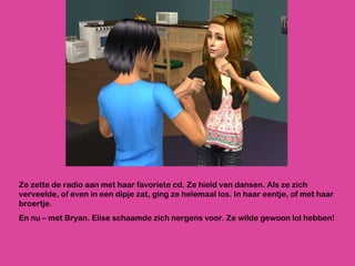 Ze zette de radio aan met haar favoriete cd. Ze hield van dansen. Als ze zich verveelde, of even in een dipje zat, ging ze helemaal los. In haar eentje, of met haar broertje.  En nu – met Bryan. Elise schaamde zich nergens voor. Ze wilde gewoon lol hebben! 