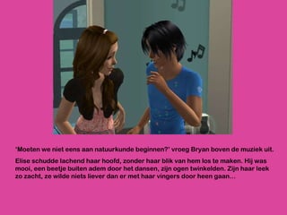 ‘ Moeten we niet eens aan natuurkunde beginnen?’ vroeg Bryan boven de muziek uit. Elise schudde lachend haar hoofd, zonder haar blik van hem los te maken. Hij was mooi, een beetje buiten adem door het dansen, zijn ogen twinkelden. Zijn haar leek zo zacht, ze wilde niets liever dan er met haar vingers door heen gaan… 