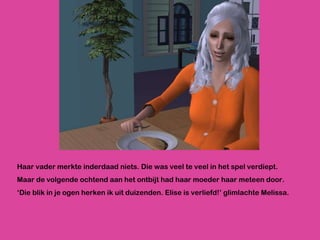 Haar vader merkte inderdaad niets. Die was veel te veel in het spel verdiept. Maar de volgende ochtend aan het ontbijt had haar moeder haar meteen door. ‘ Die blik in je ogen herken ik uit duizenden. Elise is verliefd!’ glimlachte Melissa. 