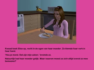 Kwaad keek Elise op, recht in de ogen van haar moeder. Ze klemde haar vork in haar hand.  ‘ Hou je mond. Dat zijn mijn zaken.’ bromde ze. Natuurlijk had haar moeder gelijk. Maar waarom moest ze zich altijd overal zo mee bemoeien? 