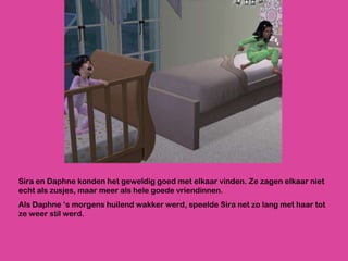 Sira en Daphne konden het geweldig goed met elkaar vinden. Ze zagen elkaar niet echt als zusjes, maar meer als hele goede vriendinnen. Als Daphne ‘s morgens huilend wakker werd, speelde Sira net zo lang met haar tot ze weer stil werd. 