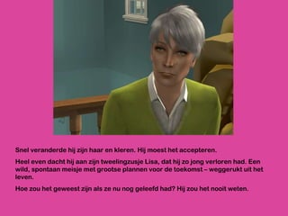 Snel veranderde hij zijn haar en kleren. Hij moest het accepteren. Heel even dacht hij aan zijn tweelingzusje Lisa, dat hij zo jong verloren had. Een wild, spontaan meisje met grootse plannen voor de toekomst – weggerukt uit het leven. Hoe zou het geweest zijn als ze nu nog geleefd had? Hij zou het nooit weten. 