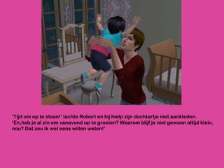 ‘ Tijd om op te staan!’ lachte Robert en hij hielp zijn dochtertje met aankleden. ‘En,heb je al zin om vanavond op te groeien? Waarom blijf je niet gewoon altijd klein, nou? Dat zou ik wel eens willen weten!’ 