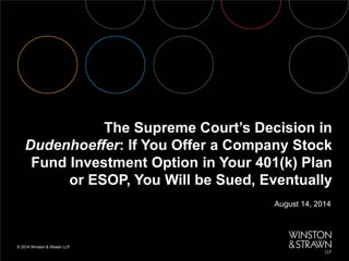 © 2014 Winston & Strawn LLP 
August 14, 2014 
The Supreme Court’s Decision in Dudenhoeffer: If You Offer a Company Stock Fund Investment Option in Your 401(k) Plan or ESOP, You Will be Sued, Eventually  