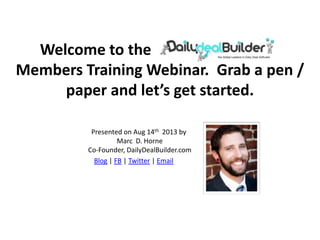 Welcome to the Daily Deal Builder
Members Training Webinar. Grab a pen /
paper and let’s get started.
Presented on Aug 14th 2013 by
Marc D. Horne
Co-Founder, DailyDealBuilder.com
Blog | FB | Twitter | Email
 