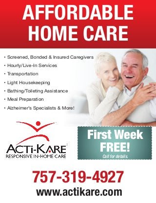AFFORDABLE
HOME CARE
• Screened, Bonded & Insured Caregivers
• Hourly/Live-In Services
• Transportation
• Light Housekeeping
• Bathing/Toileting Assistance
• Meal Preparation
• Alzheimer’s Specialists & More!

First Week
FREE!
Call for details.

757-319-4927
www.actikare.com

 