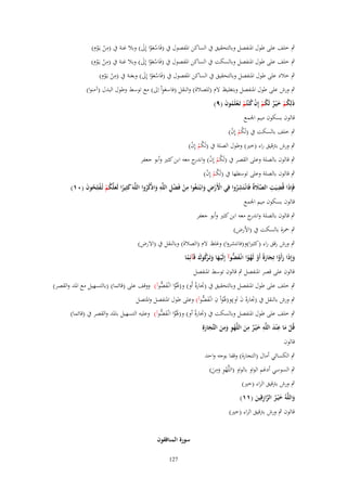 ‫ِ‬
‫ٍب خلف على طوؿ اؼبنفصل وبالتحقيق ُب الساكن اؼبفصوؿ ُب (فَاسعوا إِىل) وبال غنة ُب (من يػَوِـ)‬
‫ْ َْ َ‬
‫ْ ْ‬
‫ِ‬
‫ٍب خلف على طوؿ اؼبنفصل وبالسكت ُب الساكن اؼبفصوؿ ُب (فَاسعوا إِىل) وبال غنة ُب (من يػَوِـ)‬
‫ْ َْ َ‬
‫ْ ْ‬
‫ِ‬
‫ٍب خالد على طوؿ اؼبنفصل وبالتحقيق ُب الساكن اؼبفصوؿ ُب (فَاسعوا إِىل) وبغنة ُب (من يػَوِـ)‬
‫ْ َْ َ‬
‫ْ ْ‬
‫َِ‬
‫ٍب ورش على طوؿ اؼبنفصل وبتغليظ َلـ (للصالة) والنقل (فاسعواْ اِىل) مع توسط وطوؿ البدؿ (آمنوا)‬
‫ذَلِكم خ ْيػر لَكم إِف ك ْنتُم تَػعلَموف (ٜ)‬
‫ُْ َ ٌ ُْ ْ ُ ْ ْ ُ َ‬
‫قالوف بسكوف ميم اعبمع‬

‫ٍب خلف بالسكت ُب (لَكم إِف)‬
‫ُْ ْ‬

‫ٍب ورش برتقيق راء (خًن) وطوؿ الصلة ُب (لَكم إِف)‬
‫ُْ ْ‬

‫ٍب قالوف بالصلة وعلى القصر ُب (لَكم إِف) و ج معو ابن كثًن وأبو جعفر‬
‫ُ ْ ْ اندر‬

‫ٍب قالوف بالصلة وعلى توسطها ُب (لَكم إِف)‬
‫ُْ ْ‬
‫ِ ِْ ِ‬
‫ِ‬
‫فَِإذَا قُضيَت الصًلةُ فَانْػتَشروا فِي اَِرض وابْػتَػغُوا من فَضل اللَّه واذْكروا اللَّهَ كثِيرا لَعلَّكم تُػفلِحوف (ٓٔ)‬
‫ِ ِ َّ َ‬
‫َ ً َ ُْ ْ ُ َ‬
‫ْ‬
‫ْْ ِ َ‬
‫َ ُُ‬
‫ُ‬
‫قالوف بسكوف ميم اعبمع‬
‫ٍب قالوف بالصلة و ج معو ابن كثًن وأبو جعفر‬
‫اندر‬
‫ٍب ضبزة بالسكت ُب (اْلرض)‬
‫ٍب ورش رقق راء (كثًنا)و(فانتشروا) وغلظ َلـ (الصالة) وبالنقل ُب (اَلرض)‬
‫وإِذَا رأَوا تِجارةً أَو لَهوا انْػف ُّوآ إِلَْيػها وتَػ َكوؾ قَآئِما‬
‫َ َ ْ َ َ ْ ْ ً َض‬
‫َ َ رُ َ ً‬
‫قالوف على قصر اؼبنفصل ٍب قالوف توسط اؼبنفصل‬
‫ٍب خلف على طوؿ اؼبنفصل وبالتحقيق ُب (ذبارة أَو) و(ؽبْوا انْػف ُّوآ) ووقف على (قائما) (بالتسهيل مع اؼبد والقصر)‬
‫َ ً َض‬
‫ً‬
‫ٍب ورش بالنقل ُب (ذبارة ف اَو)و(ؽبْواْ ف انْػف ُّوآ) وعلى طوؿ اؼبنفصل واؼبتصل‬
‫َ َ ِ َض‬
‫َ َ‬
‫ٍب خلف على طوؿ اؼبنفصل وبالسكت ُب (ذبارة أو) و(ؽبْوا انْػف ُّوآ) وعليو التسهيل باؼبد والقصر ُب (قائما)‬
‫َ ً َض‬
‫ً‬
‫ِ‬
‫ِ‬
‫قُل ما ع ْند اللَّه خيػر من اللَّهو ومن التّْجارةِ‬
‫َِ ِ‬
‫َْ‬
‫ٌَْ َ ْ ِ َ َ َ َ‬
‫قالوف‬
‫ٍب الكسائي أماؿ (التجارة) وقفا بوجو واحد‬
‫ِ‬
‫ٍب السوسي أدغم الواو بالواو (اللَّهو ومن)‬
‫ِْ َ َ‬
‫ٍب ورش برتقيق الراء (خًن)‬
‫واللَّهُ خ ْيػر الرازقِين (ٔٔ)‬
‫َ َ ُ َّ ِ َ‬
‫قالوف ٍب ورش برتقيق الراء (خًن)‬
‫سورة المنافقوف‬
‫721‬

 