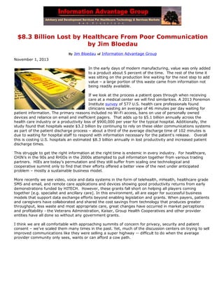 $8.3 Billion Lost by Healthcare From Poor Communication
by Jim Bloedau
By Jim Bloedau of Information Advantage Group

November 1, 2013
In the early days of modern manufacturing, value was only added
to a product about 5 percent of the time. The rest of the time it
was sitting on the production line waiting for the next step to add
value – a large portion of this waste came from information not
being readily available.
If we look at the process a patient goes through when receiving
care at a medical center we will find similarities. A 2013 Ponemon
Institute survey of 577 U.S. health care professionals found
clinicians wasting an average of 46 minutes per day waiting for
patient information. The primary reasons included no Wi-Fi access, bans on use of personally owned
devices and reliance on email and inefficient pagers. That adds up to $5.1 billion annually across the
health care industry or a productivity loss of $900,000 per year for the typical hospital. Additionally, the
study found that hospitals waste $3.2 billion by continuing to rely on these older communications systems
as part of the patient discharge process – about a third of the average discharge time of 102 minutes is
due to waiting for hospital staff to respond with information necessary for the patient's release. Overall
this is costing U.S. hospitals an estimated $8.3 billion annually in lost productivity and increased patient
discharge times.
This struggle to get the right information at the right time is endemic in every industry. For healthcare,
CHIN’s in the 90s and RHIOs in the 2000s attempted to pull information together from various trading
partners. HIEs are today’s permutation and they still suffer from scaling one technological and
cooperative summit only to find that their efforts offered a better view of the next under anticipated
problem – mostly a sustainable business model.
More recently we see video, voice and data systems in the form of telehealth, mHealth, healthcare grade
SMS and email, and remote care applications and devices showing good productivity returns from early
demonstrations funded by HITECH. However, these grants fall short on helping all players coming
together [e.g. specialist and ancillary care]. In this environment, all are eager for successful business
models that support data exchange efforts beyond enabling legislation and grants. When payers, patients
and caregivers have collaborated and shared the cost savings from technology that produces greater
throughput, less waste and most appropriate care, great changes have occurred in market perceptions
and profitability - the Veterans Administration, Kaiser, Group Health Cooperatives and other provider
entities have all done so without any government grants.
I think we are all comfortable with approaching summits of concern for privacy, security and patient
consent – we’ve scaled them many times in the past. Yet, much of the discussion centers on trying to sell
improved communications like they were selling a super highway -- difficult to do when the average
provider community only sees, wants or can afford a cow path.

 